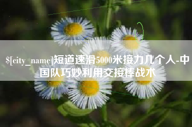 银川短道速滑5000米接力几个人-中国队巧妙利用交接棒战术