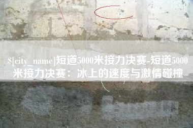 银川短道5000米接力决赛-短道5000米接力决赛：冰上的速度与激情碰撞