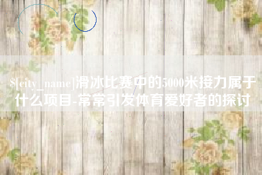 银川滑冰比赛中的5000米接力属于什么项目-常常引发体育爱好者的探讨